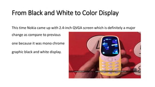 From Black and White to Color Display
This time Nokia came up with 2.4-inch QVGA screen which is definitely a major
change as compare to previous
one because it was mono chrome
graphic black and white display.
 