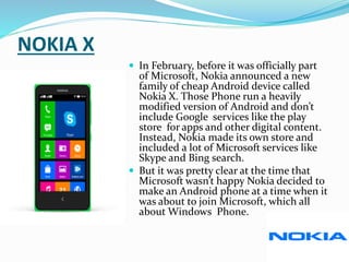 NOKIA X
 In February, before it was officially part
of Microsoft, Nokia announced a new
family of cheap Android device called
Nokia X. Those Phone run a heavily
modified version of Android and don’t
include Google services like the play
store for apps and other digital content.
Instead, Nokia made its own store and
included a lot of Microsoft services like
Skype and Bing search.
 But it was pretty clear at the time that
Microsoft wasn’t happy Nokia decided to
make an Android phone at a time when it
was about to join Microsoft, which all
about Windows Phone.
 
