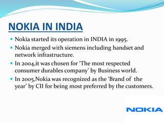 NOKIA IN INDIA
 Nokia started its operation in INDIA in 1995.
 Nokia merged with siemens including handset and
network infrastructure.
 In 2004,it was chosen for ‘The most respected
consumer durables company’ by Business world.
 In 2005,Nokia was recognized as the ‘Brand of the
year’ by CII for being most preferred by the customers.
 