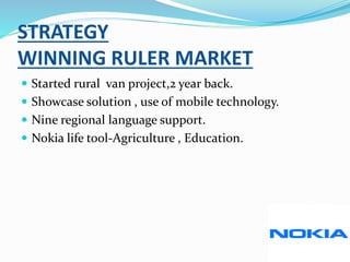 STRATEGY
WINNING RULER MARKET
 Started rural van project,2 year back.
 Showcase solution , use of mobile technology.
 Nine regional language support.
 Nokia life tool-Agriculture , Education.
 