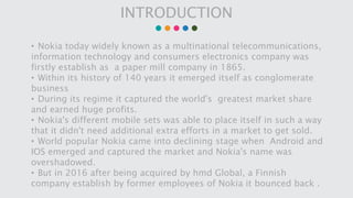 INTRODUCTION
• Nokia today widely known as a multinational telecommunications,
information technology and consumers electr...