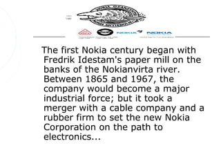 The first Nokia century began with
Fredrik Idestam's paper mill on the
banks of the Nokianvirta river.
Between 1865 and 1967, the
company would become a major
industrial force; but it took a
merger with a cable company and a
rubber firm to set the new Nokia
Corporation on the path to
electronics...
 