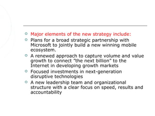    Major elements of the new strategy include:
   Plans for a broad strategic partnership with
    Microsoft to jointly build a new winning mobile
    ecosystem.
   A renewed approach to capture volume and value
    growth to connect ”the next billion” to the
    Internet in developing growth markets
   Focused investments in next-generation
    disruptive technologies
   A new leadership team and organizational
    structure with a clear focus on speed, results and
    accountability
 