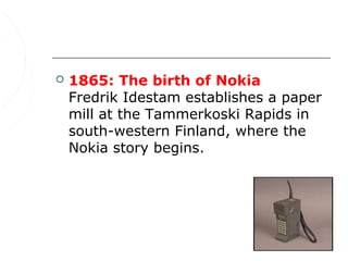    1865: The birth of Nokia
    Fredrik Idestam establishes a paper
    mill at the Tammerkoski Rapids in
    south-western Finland, where the
    Nokia story begins.
 