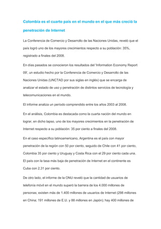 Colombia es el cuarto país en el mundo en el que más creció la

penetración de Internet

La Conferencia de Comercio y Desarrollo de las Naciones Unidas, reveló que el

país logró uno de los mayores crecimientos respecto a su población: 35%,

registrado a finales del 2008.

En días pasados se conocieron los resultados del 'Information Economy Report

09', un estudio hecho por la Conferencia de Comercio y Desarrollo de las

Naciones Unidas (UNCTAD por sus siglas en inglés) que se encarga de

analizar el estado de uso y penetración de distintos servicios de tecnología y

telecomunicaciones en el mundo.

El informe analiza un período comprendido entre los años 2003 al 2008.

En el análisis, Colombia es destacada como la cuarta nación del mundo en

lograr, en dicho lapso, uno de los mayores crecimientos en la penetración de

Internet respecto a su población: 35 por ciento a finales del 2008.

En el caso específico latinoamericano, Argentina es el país con mayor

penetración de la región con 50 por ciento, seguido de Chile con 41 por ciento,

Colombia 35 por ciento y Uruguay y Costa Rica con el 29 por ciento cada una.

El país con la tasa más baja de penetración de Internet en el continente es

Cuba con 2,31 por ciento.

De otro lado, el informe de la ONU reveló que la cantidad de usuarios de

telefonía móvil en el mundo superó la barrera de los 4.000 millones de

personas; existen más de 1.400 millones de usuarios de Internet (298 millones

en China; 191 millones de E.U. y 88 millones en Japón); hay 400 millones de
 