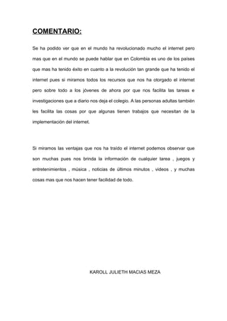COMENTARIO:

Se ha podido ver que en el mundo ha revolucionado mucho el internet pero

mas que en el mundo se puede hablar que en Colombia es uno de los países

que mas ha tenido éxito en cuanto a la revolución tan grande que ha tenido el

internet pues si miramos todos los recursos que nos ha otorgado el internet

pero sobre todo a los jóvenes de ahora por que nos facilita las tareas e

investigaciones que a diario nos deja el colegio. A las personas adultas también

les facilita las cosas por que algunas tienen trabajos que necesitan de la

implementación del internet.




Si miramos las ventajas que nos ha traído el internet podemos observar que

son muchas pues nos brinda la información de cualquier tarea , juegos y

entretenimientos , música , noticias de últimos minutos , videos , y muchas

cosas mas que nos hacen tener facilidad de todo.




                            KAROLL JULIETH MACIAS MEZA
 