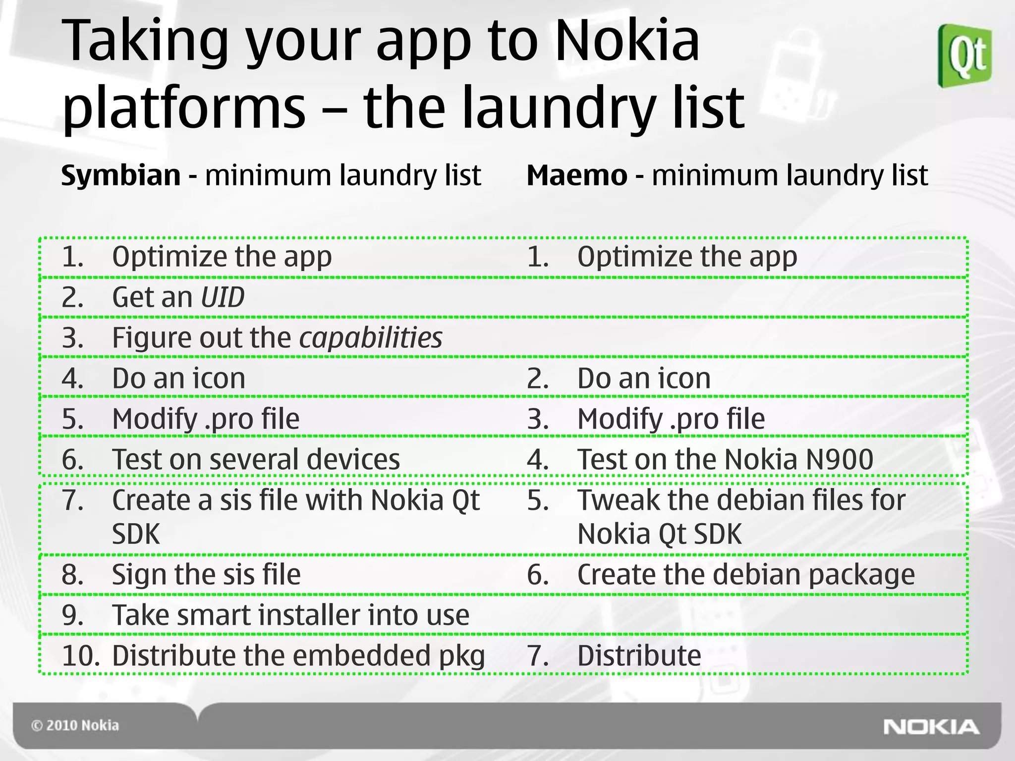 Taking your app to Nokia
platforms – the laundry list
Symbian - minimum laundry list        Maemo - minimum laundry list

1.  Optimize the app                  1. Optimize the app
2.  Get an UID
3.  Figure out the capabilities
4.  Do an icon                        2. Do an icon
5.  Modify .pro file                  3. Modify .pro file
6.  Test on several devices           4. Test on the Nokia N900
7.  Create a sis file with Nokia Qt   5. Tweak the debian files for
    SDK                                  Nokia Qt SDK
8. Sign the sis file                  6. Create the debian package
9. Take smart installer into use
10. Distribute the embedded pkg       7. Distribute
 