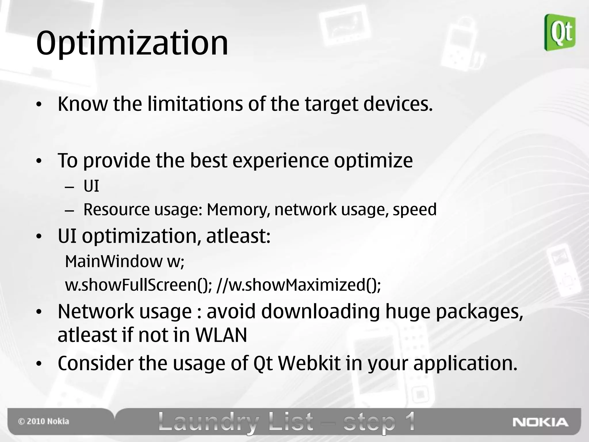 Optimization
• Know the limitations of the target devices.

• To provide the best experience optimize
   – UI
   – Resource usage: Memory, network usage, speed
• UI optimization, atleast:
   MainWindow w;
   w.showFullScreen(); //w.showMaximized();
• Network usage : avoid downloading huge packages,
  atleast if not in WLAN
• Consider the usage of Qt Webkit in your application.
 