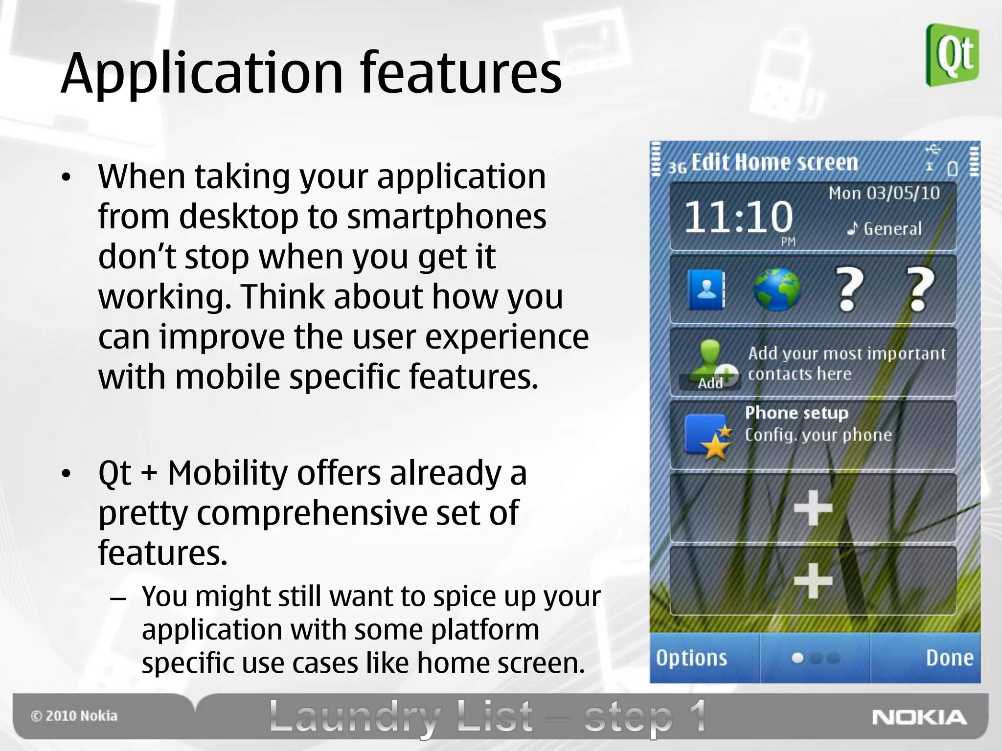 Application features
• When taking your application
  from desktop to smartphones
  don‟t stop when you get it
  working. Think about how you
  can improve the user experience
  with mobile specific features.

• Qt + Mobility offers already a
  pretty comprehensive set of
  features.
   – You might still want to spice up your
     application with some platform
     specific use cases like home screen.
 