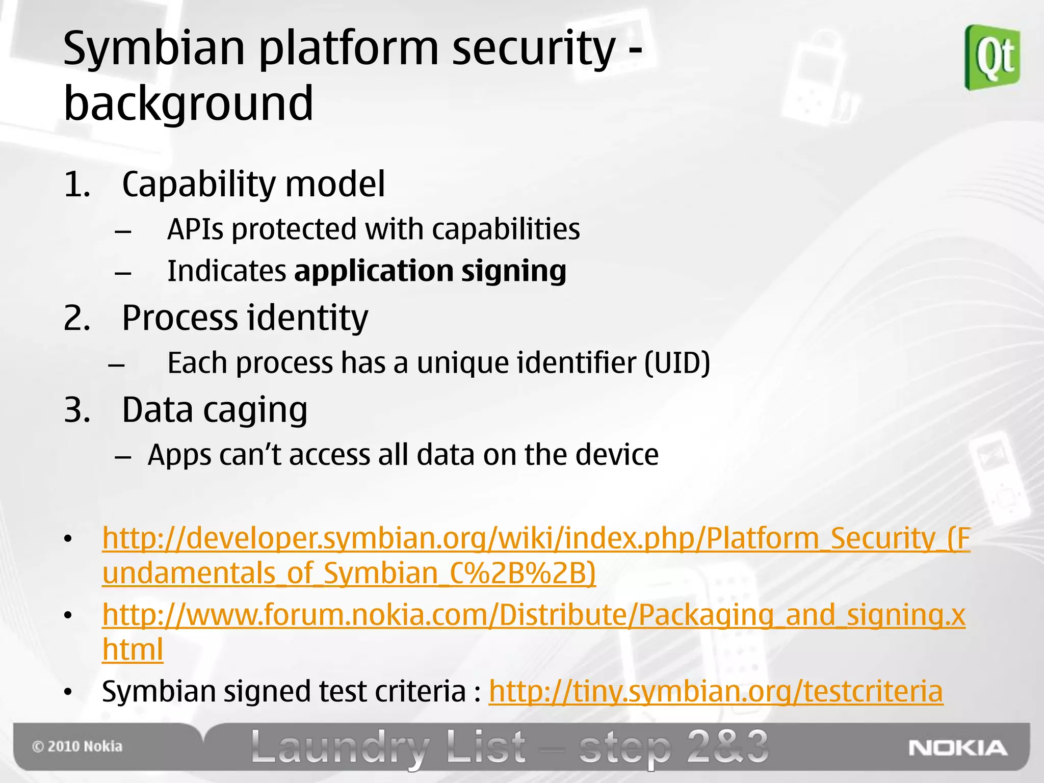 Symbian platform security -
background
1. Capability model
   –   APIs protected with capabilities
   –   Indicates application signing
2. Process identity
   –   Each process has a unique identifier (UID)
3. Data caging
   – Apps can‟t access all data on the device

• http://developer.symbian.org/wiki/index.php/Platform_Security_(F
  undamentals_of_Symbian_C%2B%2B)
• http://www.forum.nokia.com/Distribute/Packaging_and_signing.x
  html
• Symbian signed test criteria : http://tiny.symbian.org/testcriteria
 
