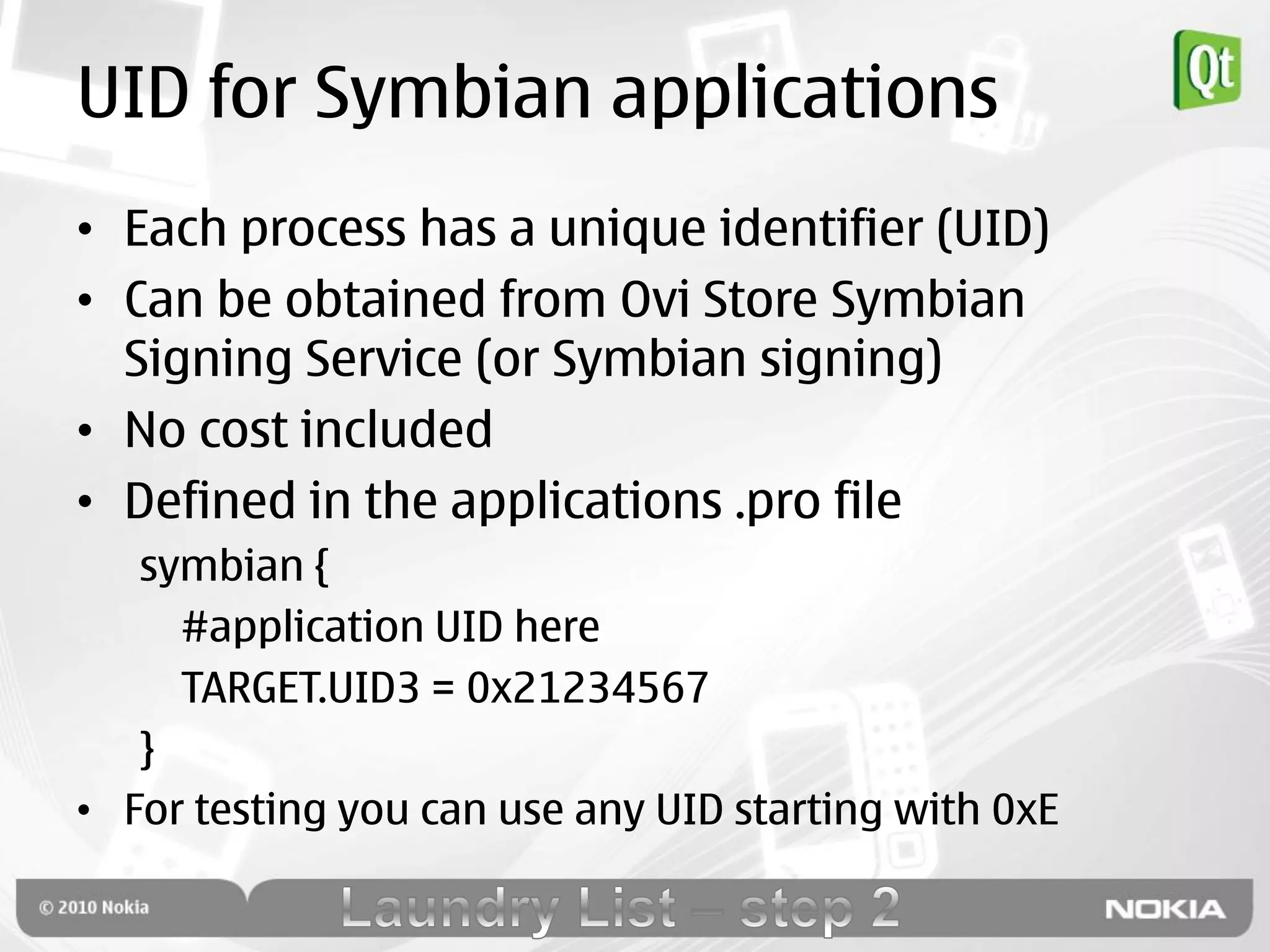 UID for Symbian applications
• Each process has a unique identifier (UID)
• Can be obtained from Ovi Store Symbian
  Signing Service (or Symbian signing)
• No cost included
• Defined in the applications .pro file
   symbian {
     #application UID here
     TARGET.UID3 = 0x21234567
   }
• For testing you can use any UID starting with 0xE
 