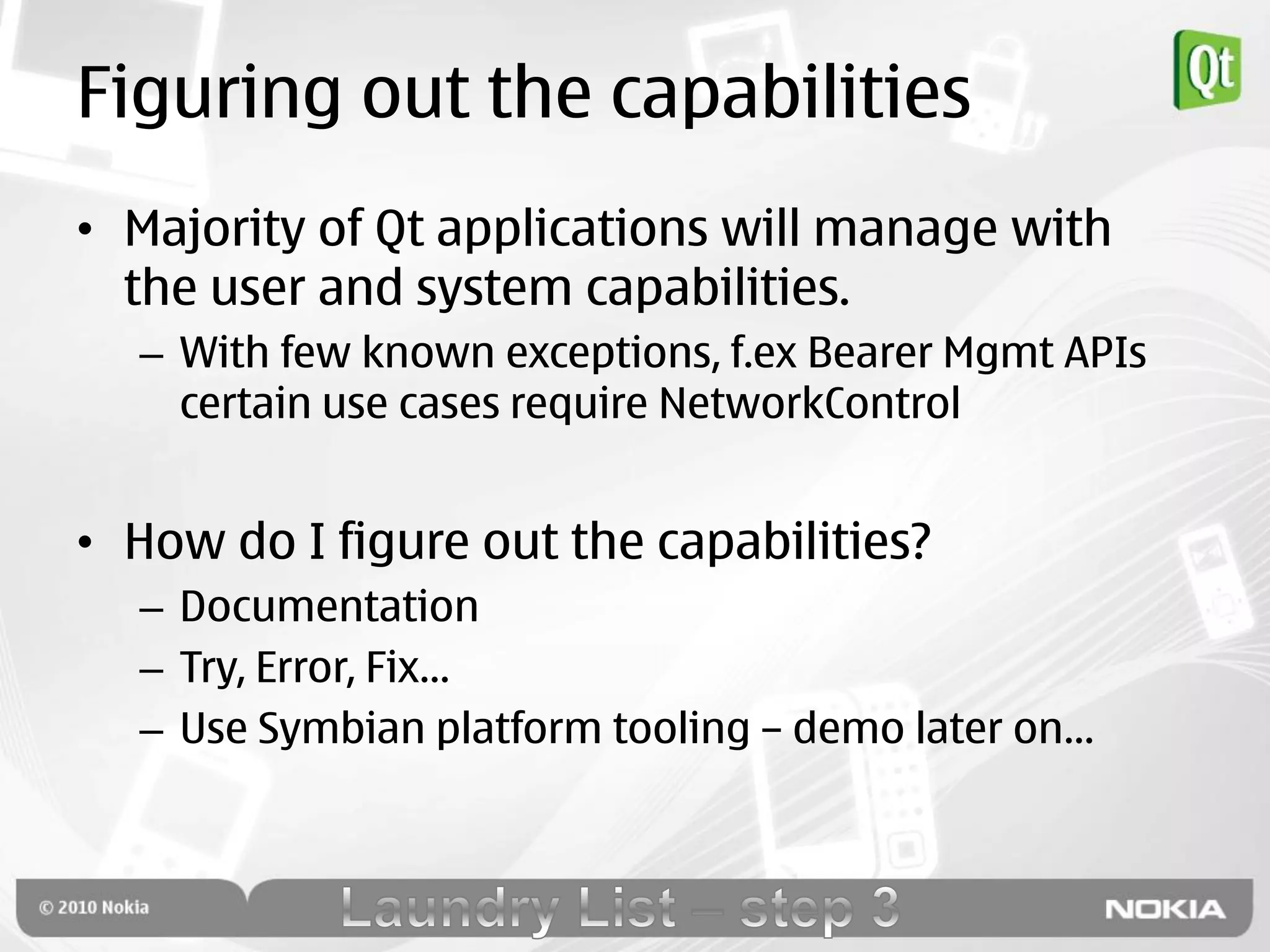Figuring out the capabilities
• Majority of Qt applications will manage with
  the user and system capabilities.
  – With few known exceptions, f.ex Bearer Mgmt APIs
    certain use cases require NetworkControl


• How do I figure out the capabilities?
  – Documentation
  – Try, Error, Fix…
  – Use Symbian platform tooling – demo later on…
 
