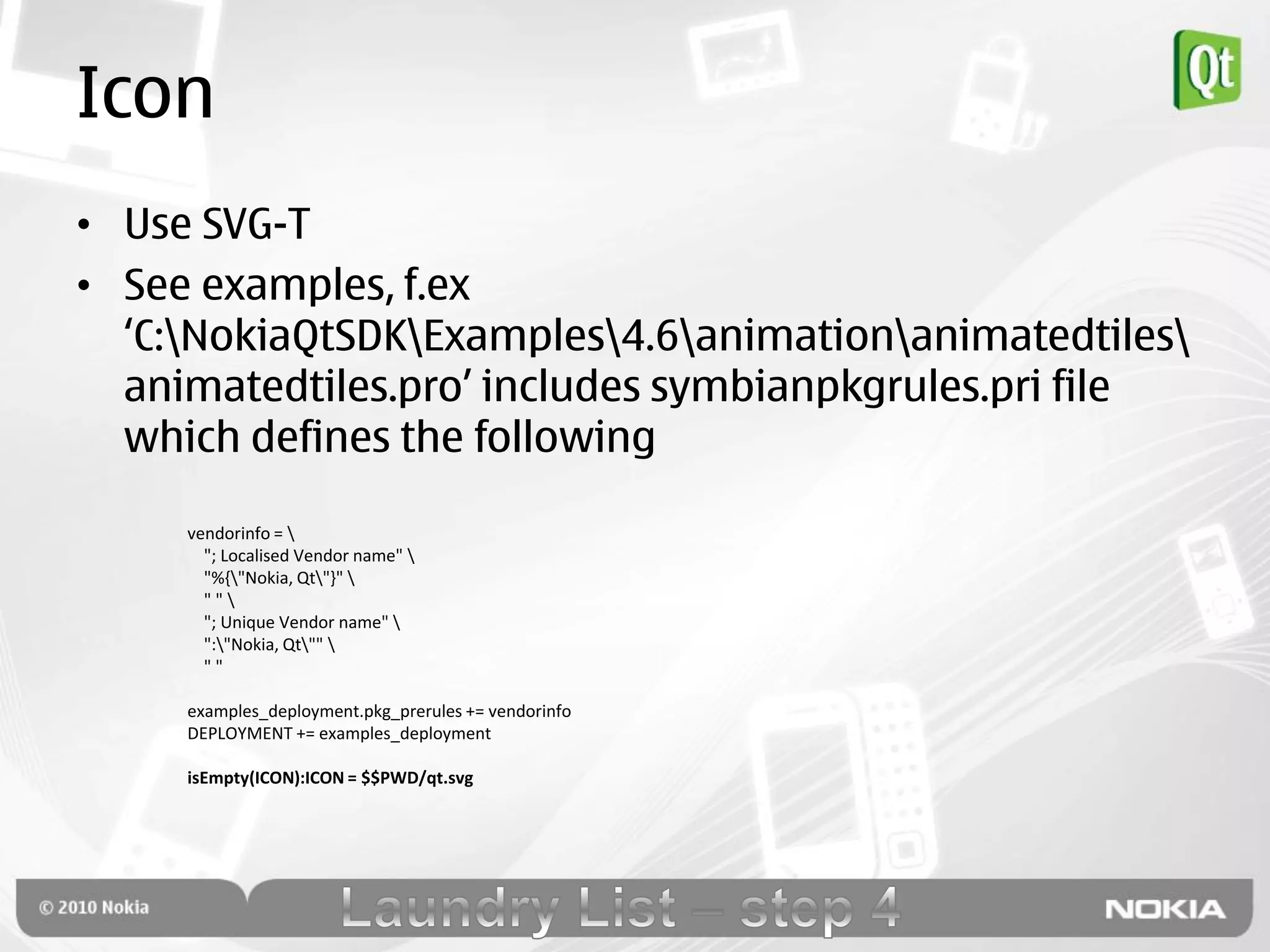 Icon
• Use SVG-T
• See examples, f.ex
  „C:NokiaQtSDKExamples4.6animationanimatedtiles
  animatedtiles.pro‟ includes symbianpkgrules.pri file
  which defines the following

     vendorinfo = 
       "; Localised Vendor name" 
       "%{"Nokia, Qt"}" 
       ""
       "; Unique Vendor name" 
       ":"Nokia, Qt"" 
       ""

     examples_deployment.pkg_prerules += vendorinfo
     DEPLOYMENT += examples_deployment

     isEmpty(ICON):ICON = $$PWD/qt.svg
 