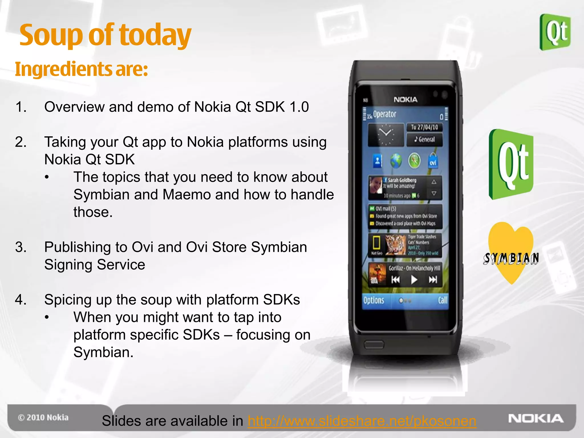 Soup of today
Ingredients are:
1.   Overview and demo of Nokia Qt SDK 1.0

2.   Taking your Qt app to Nokia platforms using
     Nokia Qt SDK
     •   The topics that you need to know about
         Symbian and Maemo and how to handle
         those.

3.   Publishing to Ovi and Ovi Store Symbian
     Signing Service

4.   Spicing up the soup with platform SDKs
     •   When you might want to tap into
         platform specific SDKs – focusing on
         Symbian.



             Slides are available in http://www.slideshare.net/pkosonen
 