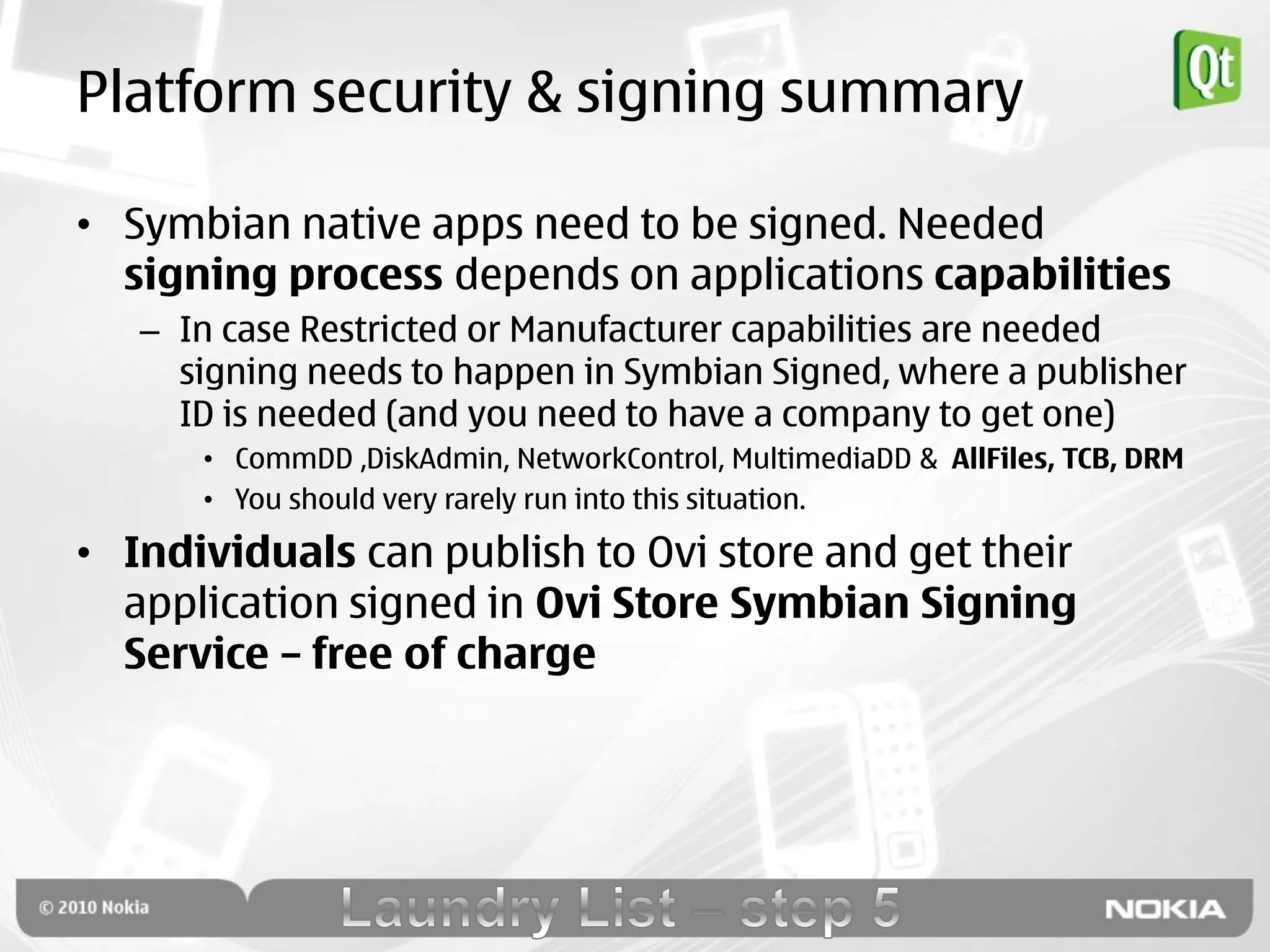 Platform security & signing summary

• Symbian native apps need to be signed. Needed
  signing process depends on applications capabilities
   – In case Restricted or Manufacturer capabilities are needed
     signing needs to happen in Symbian Signed, where a publisher
     ID is needed (and you need to have a company to get one)
      • CommDD ,DiskAdmin, NetworkControl, MultimediaDD & AllFiles, TCB, DRM
      • You should very rarely run into this situation.

• Individuals can publish to Ovi store and get their
  application signed in Ovi Store Symbian Signing
  Service – free of charge
 