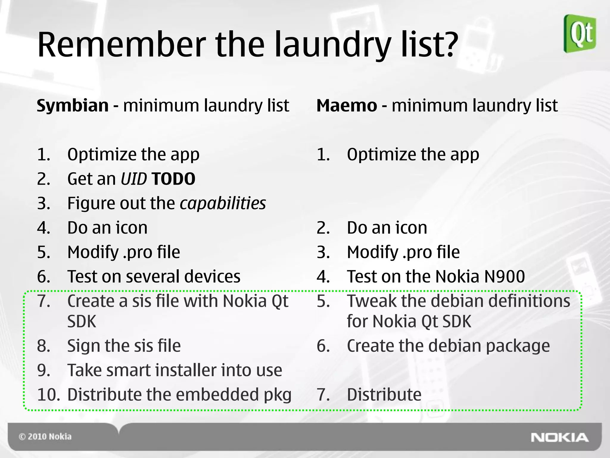 Remember the laundry list?
Symbian - minimum laundry list        Maemo - minimum laundry list

1.  Optimize the app                  1. Optimize the app
2.  Get an UID TODO
3.  Figure out the capabilities
4.  Do an icon                        2. Do an icon
5.  Modify .pro file                  3. Modify .pro file
6.  Test on several devices           4. Test on the Nokia N900
7.  Create a sis file with Nokia Qt   5. Tweak the debian definitions
    SDK                                  for Nokia Qt SDK
8. Sign the sis file                  6. Create the debian package
9. Take smart installer into use
10. Distribute the embedded pkg       7. Distribute
 