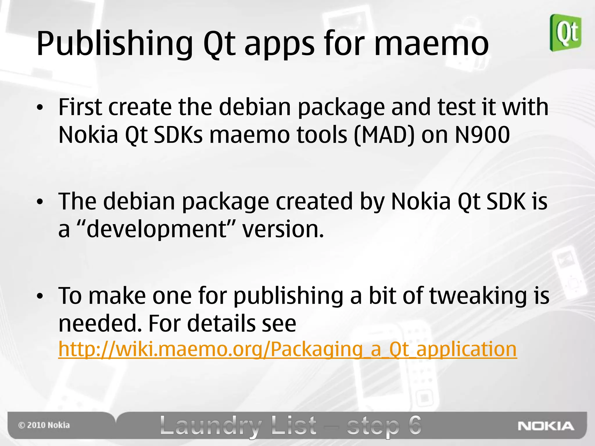 Publishing Qt apps for maemo
• First create the debian package and test it with
  Nokia Qt SDKs maemo tools (MAD) on N900

• The debian package created by Nokia Qt SDK is
  a “development” version.

• To make one for publishing a bit of tweaking is
  needed. For details see
  http://wiki.maemo.org/Packaging_a_Qt_application
 