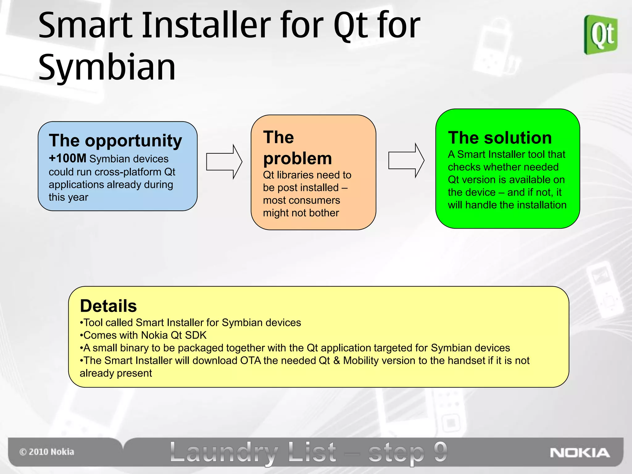 Smart Installer for Qt for
Symbian
The opportunity                               The                                      The solution
                                                                                       A Smart Installer tool that
+100M Symbian devices                         problem                                  checks whether needed
could run cross-platform Qt                   Qt libraries need to
applications already during                                                            Qt version is available on
                                              be post installed –                      the device – and if not, it
this year                                     most consumers                           will handle the installation
                                              might not bother




      Details
      •Tool called Smart Installer for Symbian devices
      •Comes with Nokia Qt SDK
      •A small binary to be packaged together with the Qt application targeted for Symbian devices
      •The Smart Installer will download OTA the needed Qt & Mobility version to the handset if it is not
      already present
 