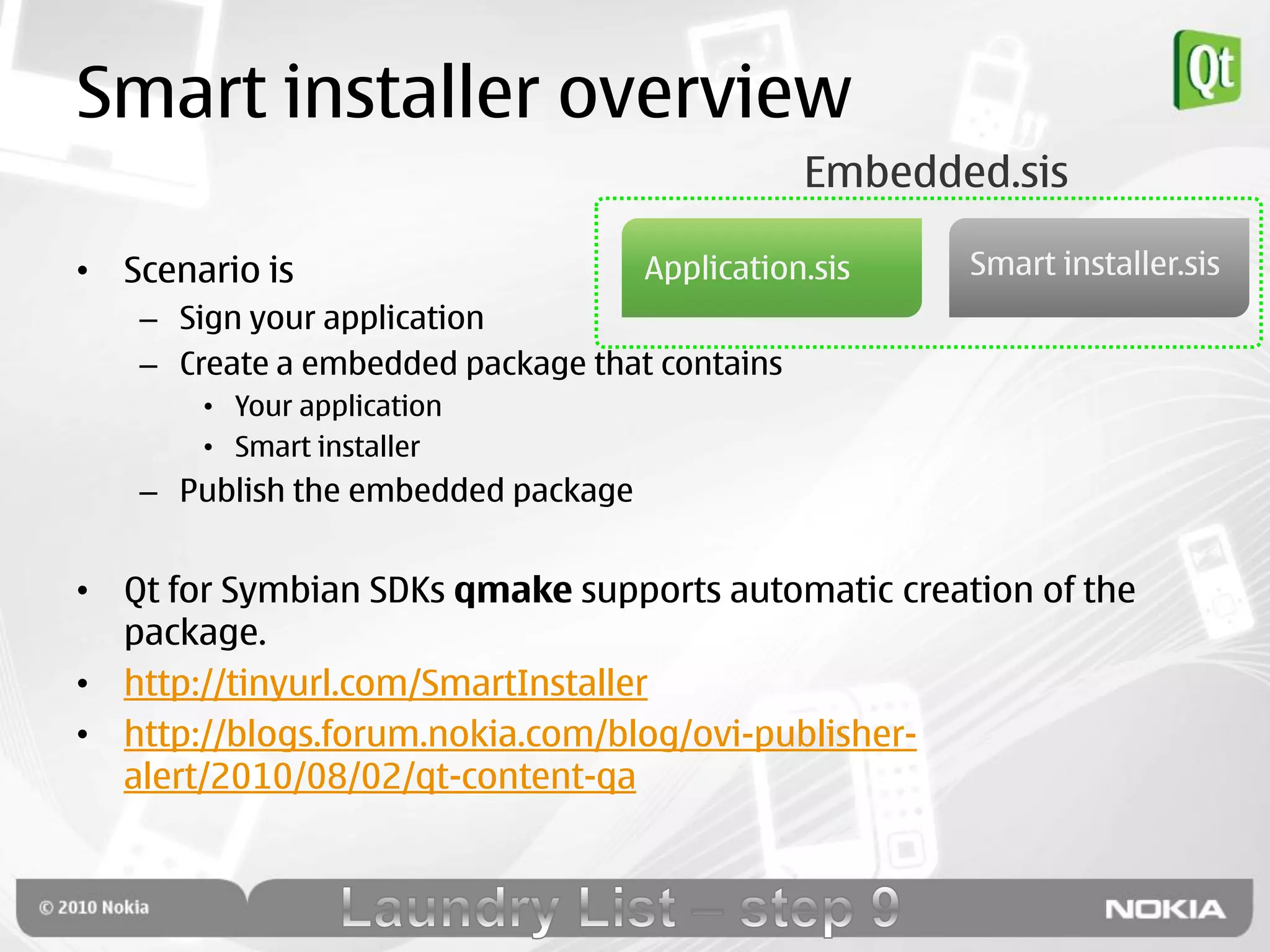 Smart installer overview
                                               Embedded.sis

• Scenario is                       Application.sis   Smart installer.sis
   – Sign your application
   – Create a embedded package that contains
       • Your application
       • Smart installer
   – Publish the embedded package


• Qt for Symbian SDKs qmake supports automatic creation of the
  package.
• http://tinyurl.com/SmartInstaller
• http://blogs.forum.nokia.com/blog/ovi-publisher-
  alert/2010/08/02/qt-content-qa
 