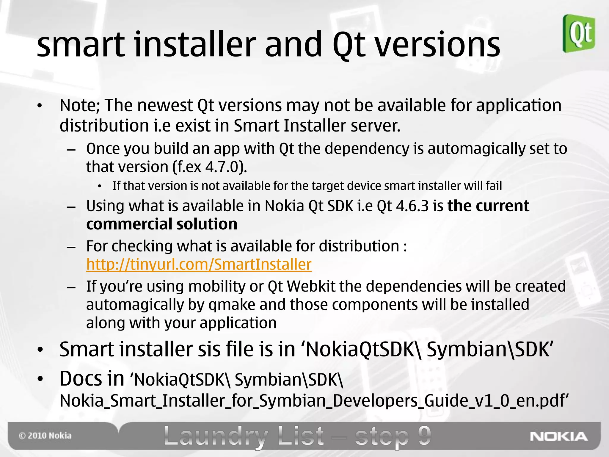 smart installer and Qt versions
• Note; The newest Qt versions may not be available for application
  distribution i.e exist in Smart Installer server.
   – Once you build an app with Qt the dependency is automagically set to
     that version (f.ex 4.7.0).
       • If that version is not available for the target device smart installer will fail
   – Using what is available in Nokia Qt SDK i.e Qt 4.6.3 is the current
     commercial solution
   – For checking what is available for distribution :
     http://tinyurl.com/SmartInstaller
   – If you‟re using mobility or Qt Webkit the dependencies will be created
     automagically by qmake and those components will be installed
     along with your application
• Smart installer sis file is in „NokiaQtSDK SymbianSDK‟
• Docs in „NokiaQtSDK SymbianSDK
  Nokia_Smart_Installer_for_Symbian_Developers_Guide_v1_0_en.pdf‟
 