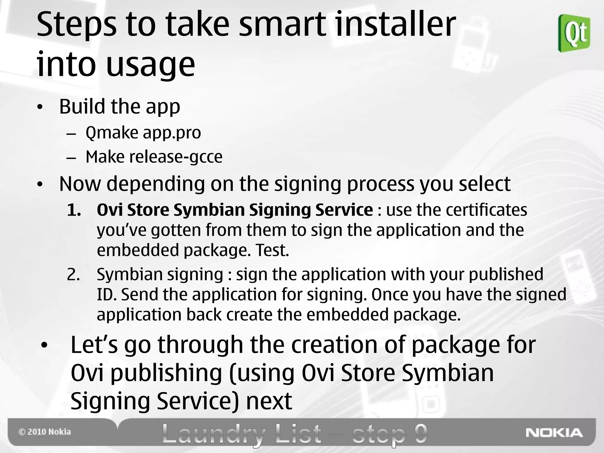 Steps to take smart installer
into usage
• Build the app
   – Qmake app.pro
   – Make release-gcce
• Now depending on the signing process you select
   1. Ovi Store Symbian Signing Service : use the certificates
      you‟ve gotten from them to sign the application and the
      embedded package. Test.
   2. Symbian signing : sign the application with your published
      ID. Send the application for signing. Once you have the signed
      application back create the embedded package.
• Let‟s go through the creation of package for
  Ovi publishing (using Ovi Store Symbian
  Signing Service) next
 