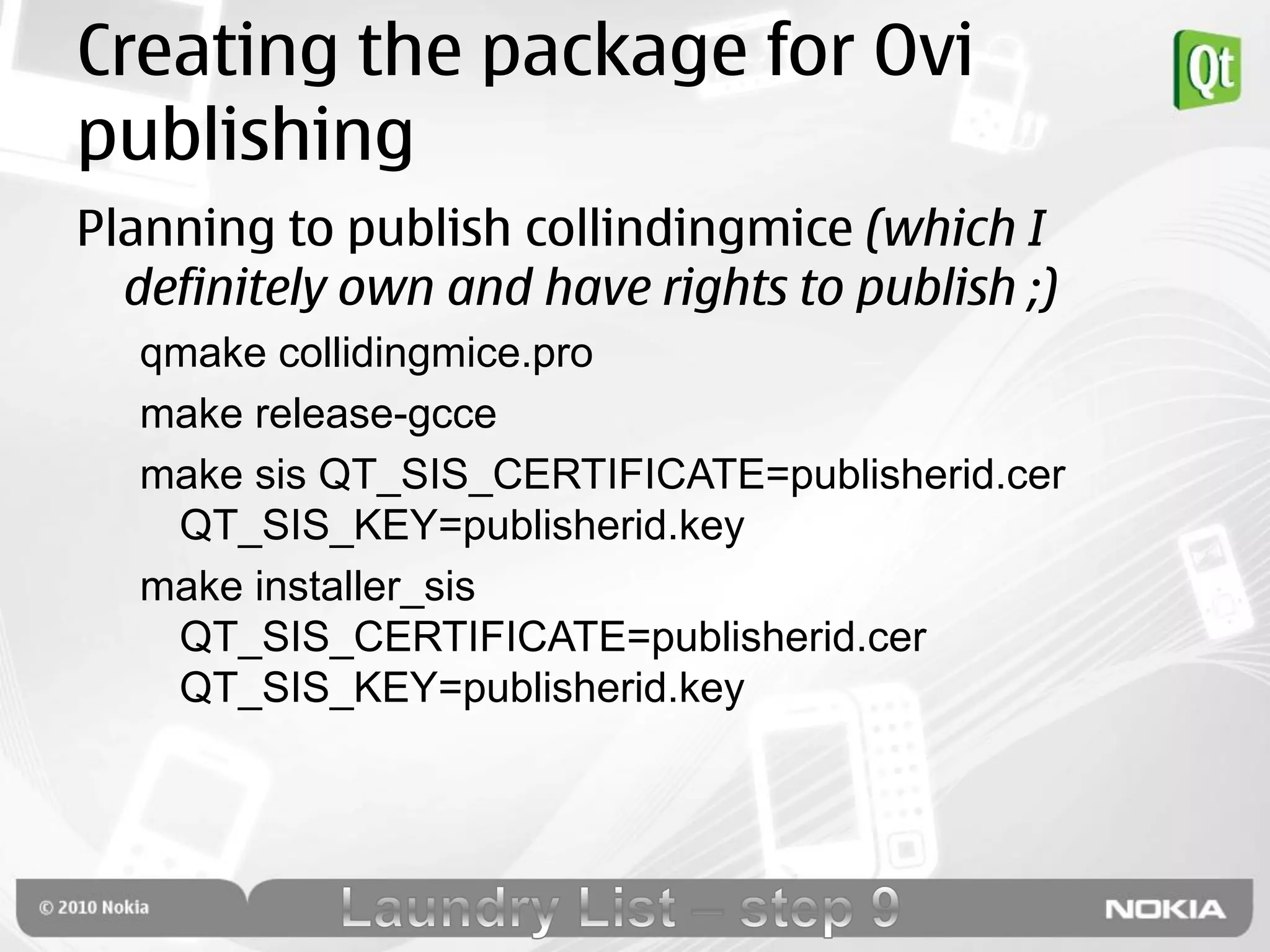 Creating the package for Ovi
publishing
Planning to publish collindingmice (which I
  definitely own and have rights to publish ;)
  qmake collidingmice.pro
  make release-gcce
  make sis QT_SIS_CERTIFICATE=publisherid.cer
   QT_SIS_KEY=publisherid.key
  make installer_sis
   QT_SIS_CERTIFICATE=publisherid.cer
   QT_SIS_KEY=publisherid.key
 