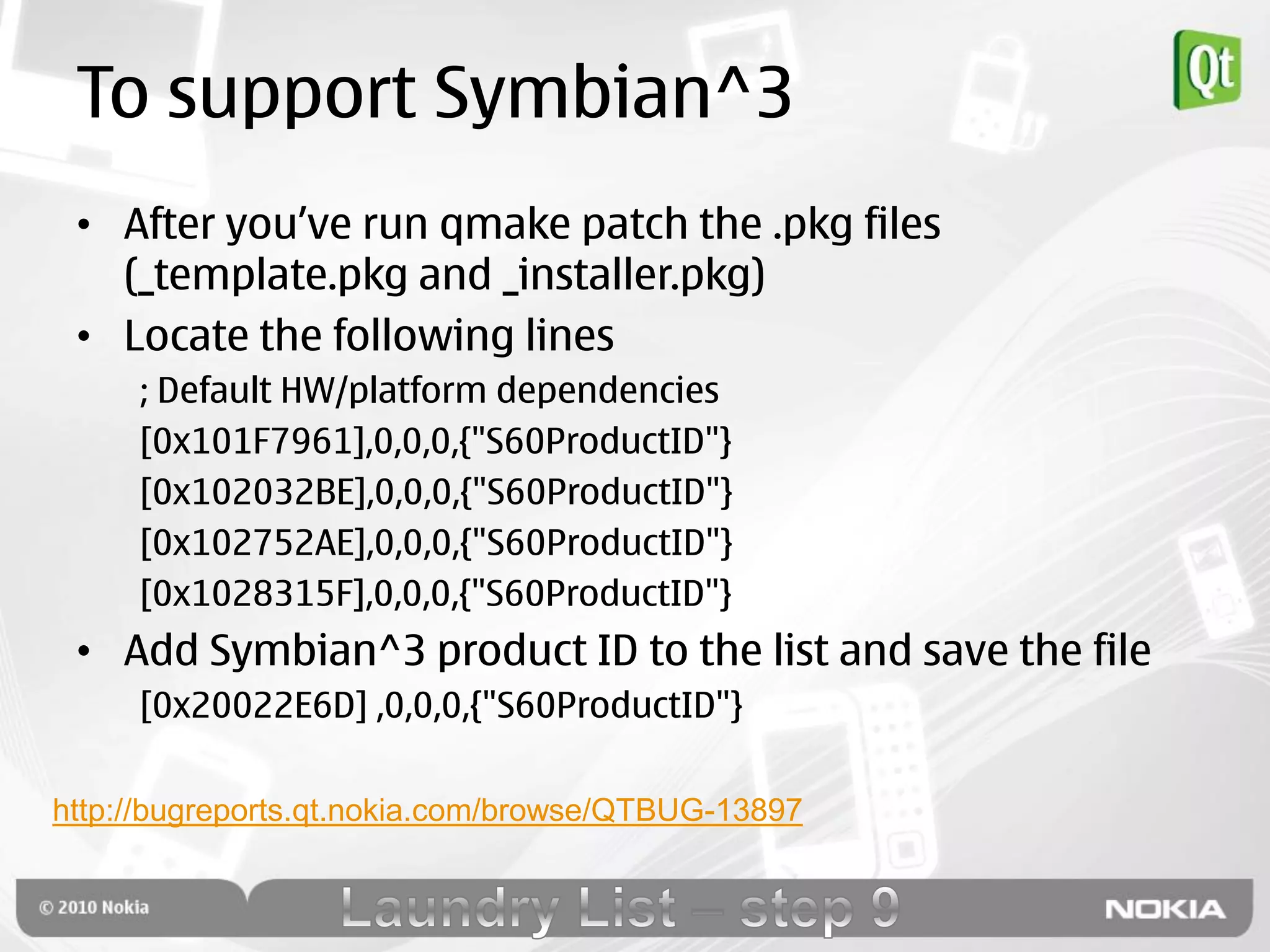 To support Symbian^3
 • After you‟ve run qmake patch the .pkg files
   (_template.pkg and _installer.pkg)
 • Locate the following lines
     ; Default HW/platform dependencies
     [0x101F7961],0,0,0,{"S60ProductID"}
     [0x102032BE],0,0,0,{"S60ProductID"}
     [0x102752AE],0,0,0,{"S60ProductID"}
     [0x1028315F],0,0,0,{"S60ProductID"}
 • Add Symbian^3 product ID to the list and save the file
     [0x20022E6D] ,0,0,0,{"S60ProductID"}

http://bugreports.qt.nokia.com/browse/QTBUG-13897
 