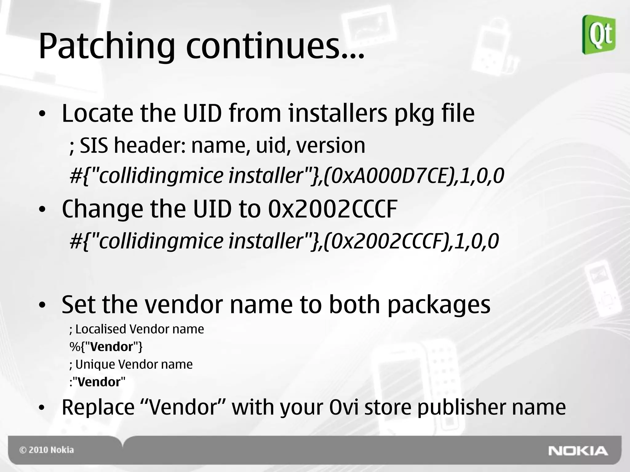 Patching continues…
• Locate the UID from installers pkg file
   ; SIS header: name, uid, version
   #{"collidingmice installer"},(0xA000D7CE),1,0,0
• Change the UID to 0x2002CCCF
   #{"collidingmice installer"},(0x2002CCCF),1,0,0


• Set the vendor name to both packages
   ; Localised Vendor name
   %{"Vendor"}
   ; Unique Vendor name
   :"Vendor"

• Replace “Vendor” with your Ovi store publisher name
 