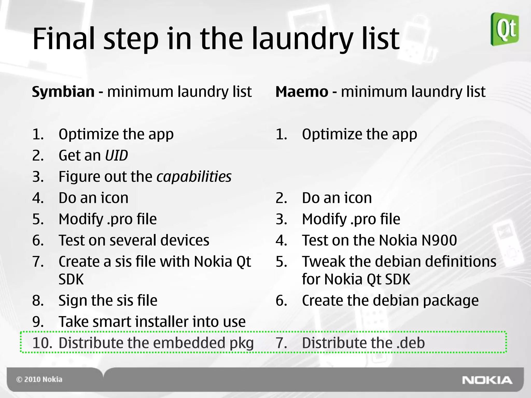 Final step in the laundry list
Symbian - minimum laundry list        Maemo - minimum laundry list

1.  Optimize the app                  1. Optimize the app
2.  Get an UID
3.  Figure out the capabilities
4.  Do an icon                        2. Do an icon
5.  Modify .pro file                  3. Modify .pro file
6.  Test on several devices           4. Test on the Nokia N900
7.  Create a sis file with Nokia Qt   5. Tweak the debian definitions
    SDK                                  for Nokia Qt SDK
8. Sign the sis file                  6. Create the debian package
9. Take smart installer into use
10. Distribute the embedded pkg       7. Distribute the .deb
 