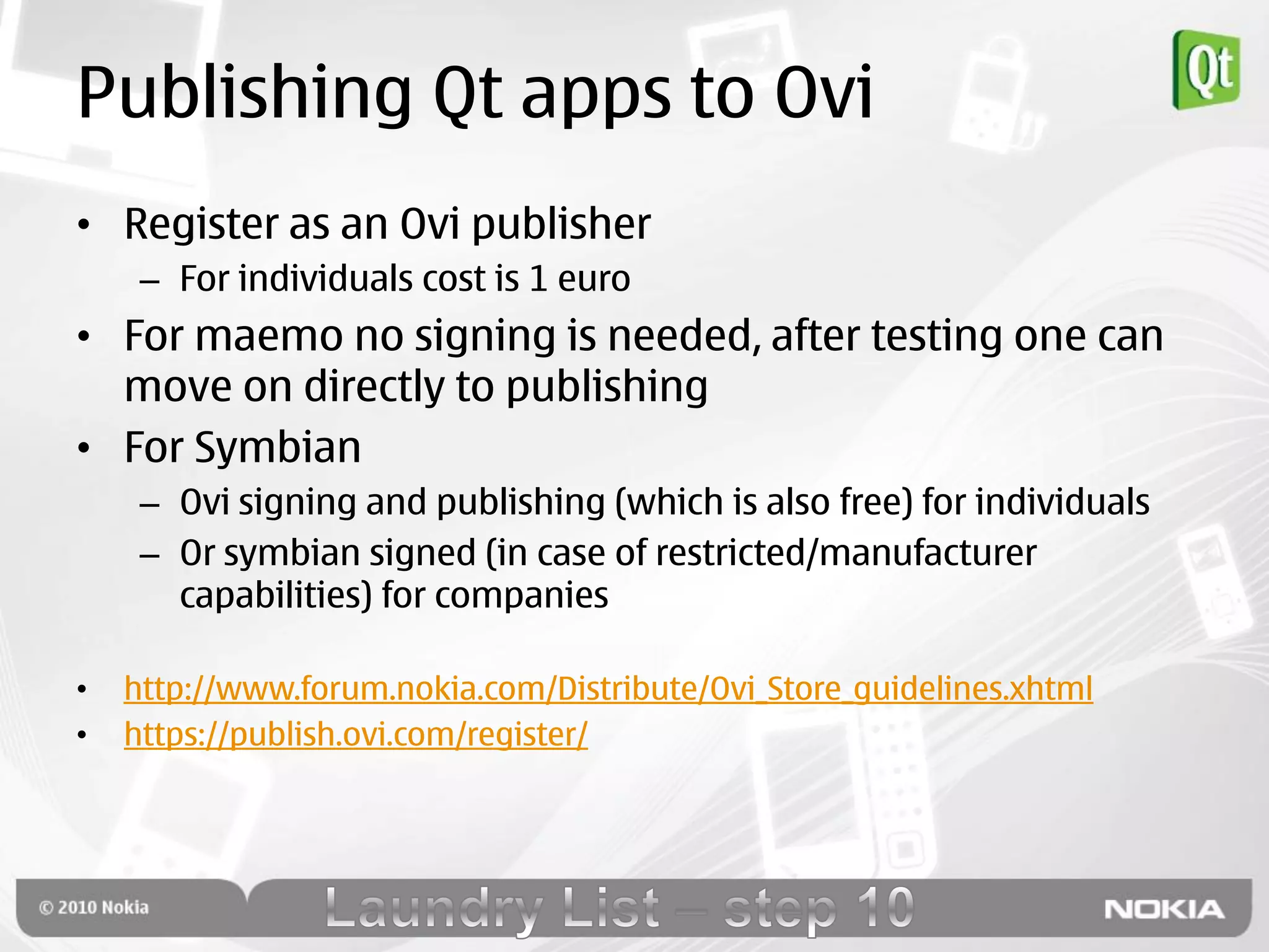 Publishing Qt apps to Ovi
• Register as an Ovi publisher
     – For individuals cost is 1 euro
• For maemo no signing is needed, after testing one can
  move on directly to publishing
• For Symbian
     – Ovi signing and publishing (which is also free) for individuals
     – Or symbian signed (in case of restricted/manufacturer
       capabilities) for companies

•   http://www.forum.nokia.com/Distribute/Ovi_Store_guidelines.xhtml
•   https://publish.ovi.com/register/
 