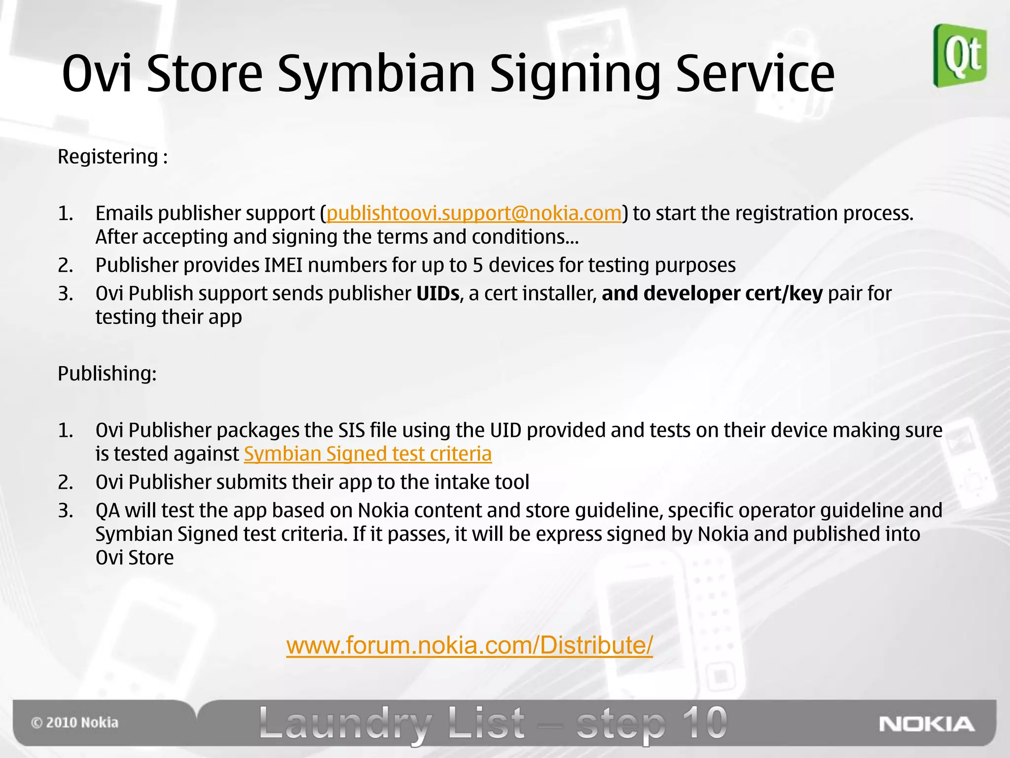 Ovi Store Symbian Signing Service
Registering :

1.   Emails publisher support (publishtoovi.support@nokia.com) to start the registration process.
     After accepting and signing the terms and conditions…
2.   Publisher provides IMEI numbers for up to 5 devices for testing purposes
3.   Ovi Publish support sends publisher UIDs, a cert installer, and developer cert/key pair for
     testing their app

Publishing:

1.   Ovi Publisher packages the SIS file using the UID provided and tests on their device making sure
     is tested against Symbian Signed test criteria
2.   Ovi Publisher submits their app to the intake tool
3.   QA will test the app based on Nokia content and store guideline, specific operator guideline and
     Symbian Signed test criteria. If it passes, it will be express signed by Nokia and published into
     Ovi Store



                          www.forum.nokia.com/Distribute/
 