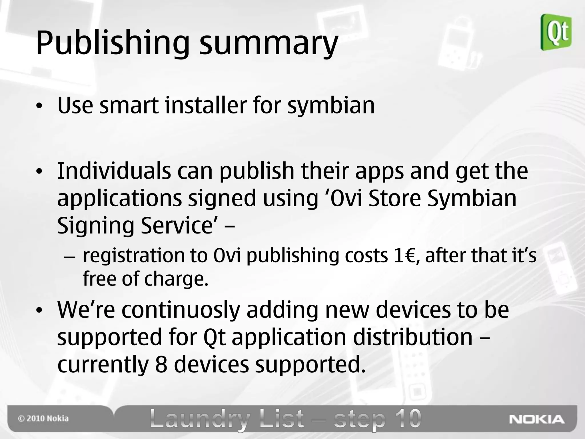 Publishing summary
• Use smart installer for symbian

• Individuals can publish their apps and get the
  applications signed using „Ovi Store Symbian
  Signing Service‟ –
  – registration to Ovi publishing costs 1€, after that it‟s
    free of charge.
• We‟re continuosly adding new devices to be
  supported for Qt application distribution –
  currently 8 devices supported.
 