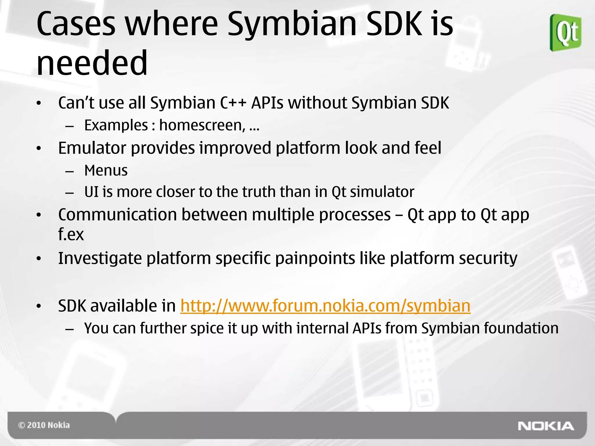 Cases where Symbian SDK is
needed
• Can‟t use all Symbian C++ APIs without Symbian SDK
   – Examples : homescreen, …
• Emulator provides improved platform look and feel
   – Menus
   – UI is more closer to the truth than in Qt simulator
• Communication between multiple processes – Qt app to Qt app
  f.ex
• Investigate platform specific painpoints like platform security

• SDK available in http://www.forum.nokia.com/symbian
   – You can further spice it up with internal APIs from Symbian foundation
 