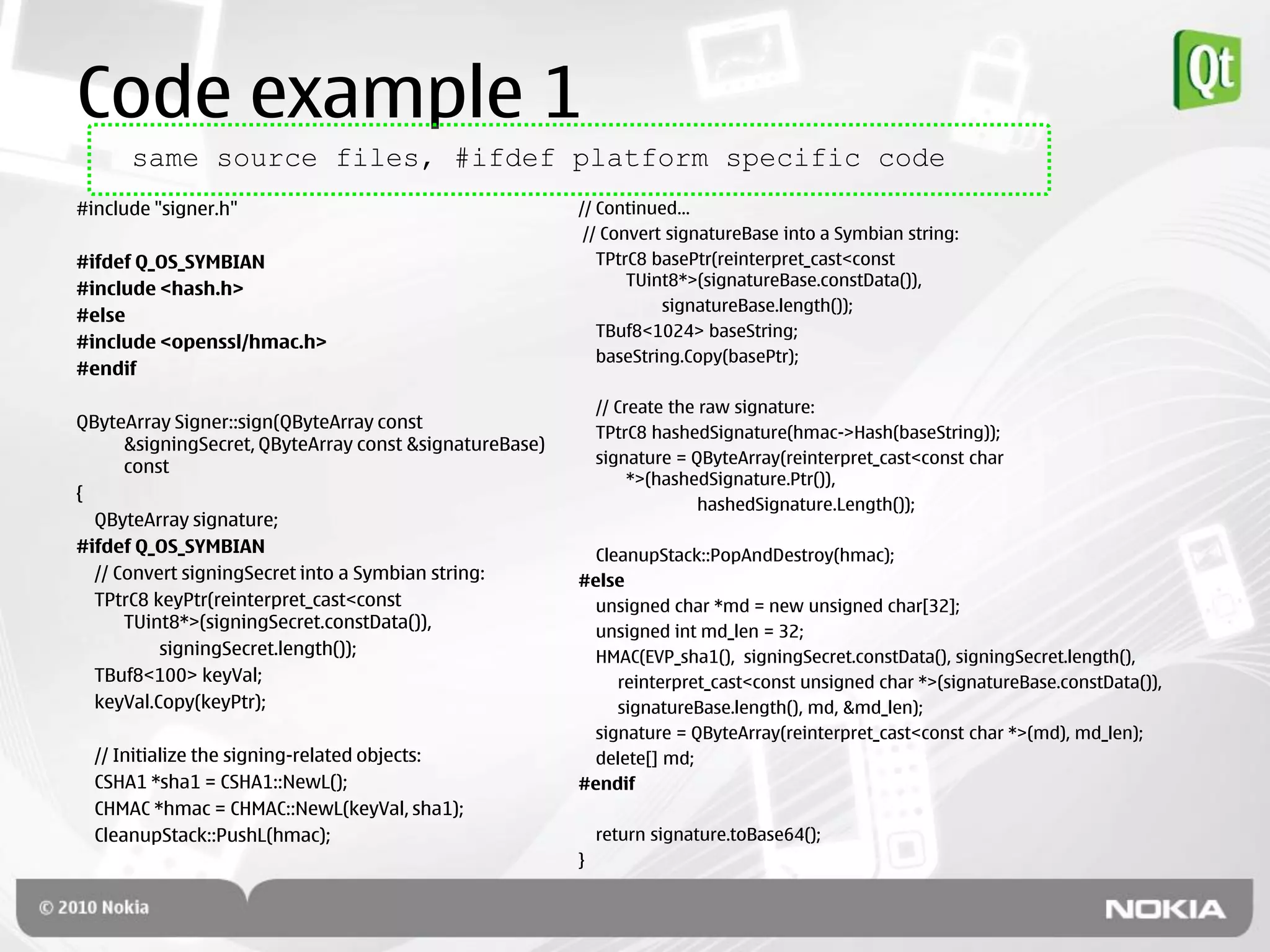 Code example 1
      same source files, #ifdef platform specific code
#include "signer.h"                                      // Continued…
                                                          // Convert signatureBase into a Symbian string:
#ifdef Q_OS_SYMBIAN                                         TPtrC8 basePtr(reinterpret_cast<const
                                                                TUint8*>(signatureBase.constData()),
#include <hash.h>
                                                                    signatureBase.length());
#else
                                                            TBuf8<1024> baseString;
#include <openssl/hmac.h>
                                                            baseString.Copy(basePtr);
#endif

                                                             // Create the raw signature:
QByteArray Signer::sign(QByteArray const
                                                             TPtrC8 hashedSignature(hmac->Hash(baseString));
      &signingSecret, QByteArray const &signatureBase)
                                                             signature = QByteArray(reinterpret_cast<const char
      const
                                                                  *>(hashedSignature.Ptr()),
{
                                                                           hashedSignature.Length());
  QByteArray signature;
#ifdef Q_OS_SYMBIAN                                        CleanupStack::PopAndDestroy(hmac);
  // Convert signingSecret into a Symbian string:        #else
  TPtrC8 keyPtr(reinterpret_cast<const                     unsigned char *md = new unsigned char[32];
      TUint8*>(signingSecret.constData()),                 unsigned int md_len = 32;
          signingSecret.length());                         HMAC(EVP_sha1(), signingSecret.constData(), signingSecret.length(),
  TBuf8<100> keyVal;                                          reinterpret_cast<const unsigned char *>(signatureBase.constData()),
  keyVal.Copy(keyPtr);                                        signatureBase.length(), md, &md_len);
                                                           signature = QByteArray(reinterpret_cast<const char *>(md), md_len);
  // Initialize the signing-related objects:               delete[] md;
  CSHA1 *sha1 = CSHA1::NewL();                           #endif
  CHMAC *hmac = CHMAC::NewL(keyVal, sha1);
  CleanupStack::PushL(hmac);                                 return signature.toBase64();
                                                         }
 