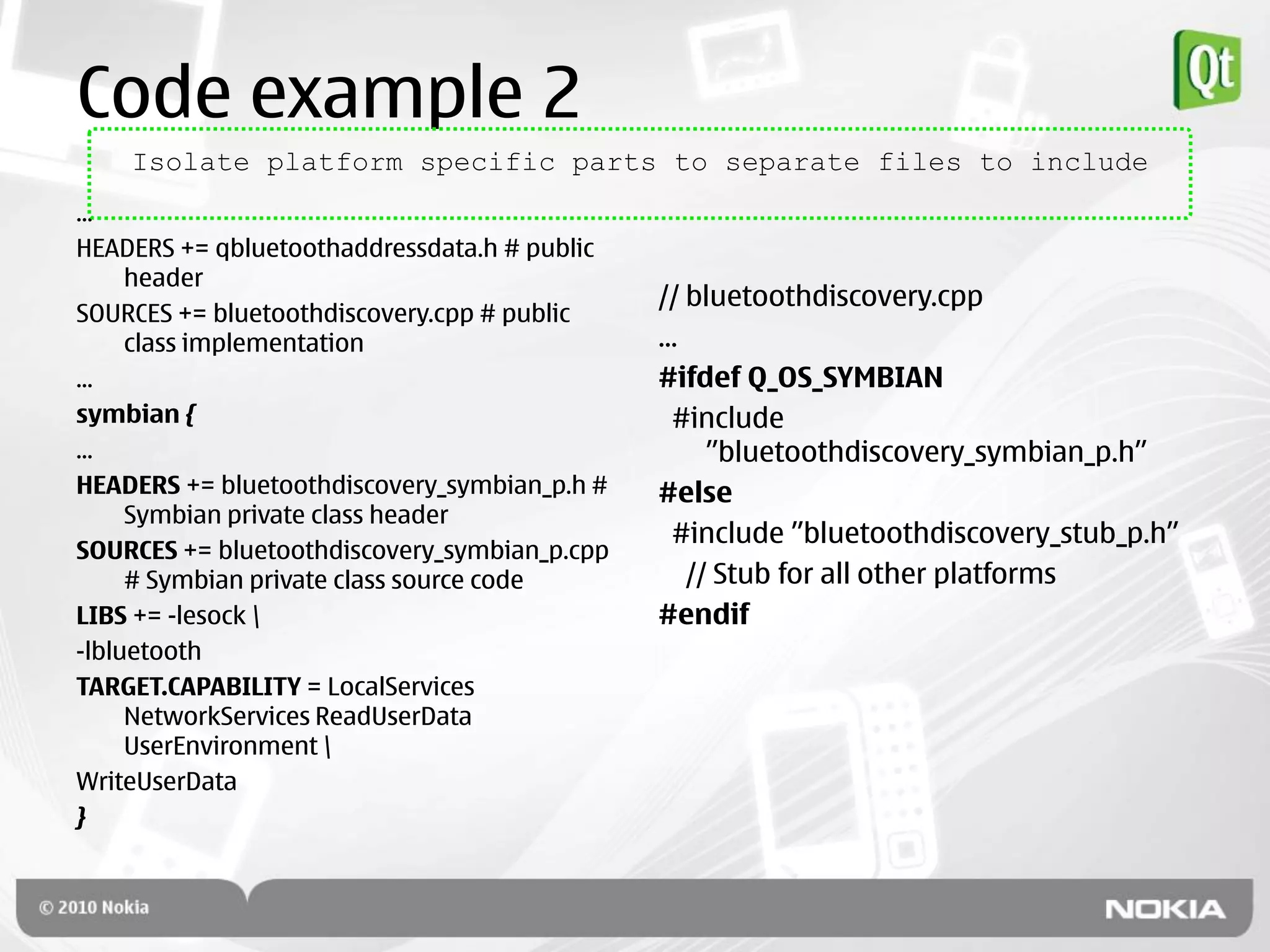 Code example 2
    Isolate platform specific parts to separate files to include
...
HEADERS += qbluetoothaddressdata.h # public
     header
                                              // bluetoothdiscovery.cpp
SOURCES += bluetoothdiscovery.cpp # public
     class implementation                     ...
...                                           #ifdef Q_OS_SYMBIAN
symbian {                                       #include
...                                                 ”bluetoothdiscovery_symbian_p.h”
HEADERS += bluetoothdiscovery_symbian_p.h #   #else
     Symbian private class header
                                                #include ”bluetoothdiscovery_stub_p.h”
SOURCES += bluetoothdiscovery_symbian_p.cpp
     # Symbian private class source code          // Stub for all other platforms
LIBS += -lesock                              #endif
-lbluetooth
TARGET.CAPABILITY = LocalServices
     NetworkServices ReadUserData
     UserEnvironment 
WriteUserData
}
 