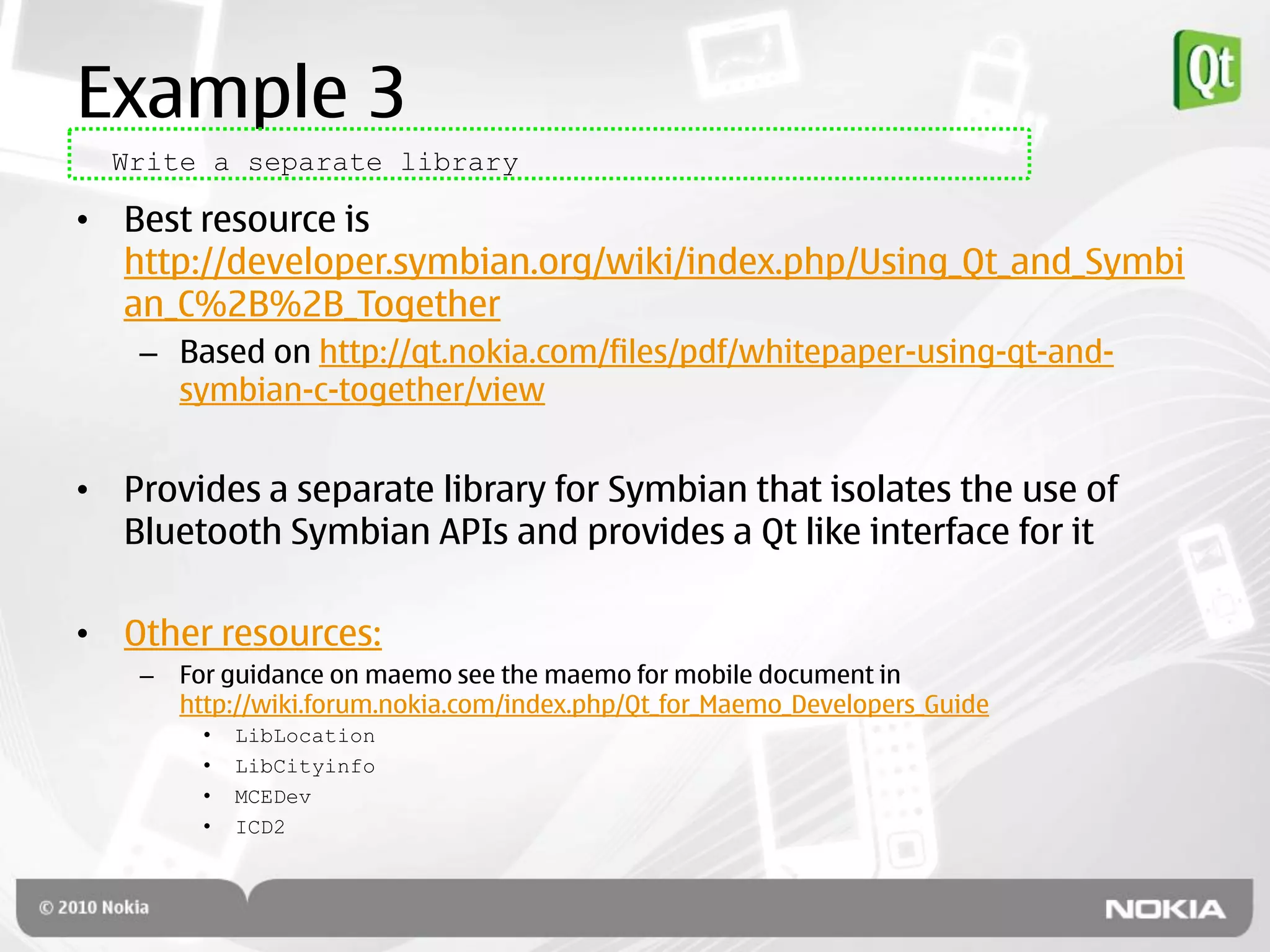 Example 3
  Write a separate library

• Best resource is
  http://developer.symbian.org/wiki/index.php/Using_Qt_and_Symbi
  an_C%2B%2B_Together
    – Based on http://qt.nokia.com/files/pdf/whitepaper-using-qt-and-
      symbian-c-together/view


• Provides a separate library for Symbian that isolates the use of
  Bluetooth Symbian APIs and provides a Qt like interface for it

• Other resources:
    –   For guidance on maemo see the maemo for mobile document in
        http://wiki.forum.nokia.com/index.php/Qt_for_Maemo_Developers_Guide
         •   LibLocation
         •   LibCityinfo
         •   MCEDev
         •   ICD2
 