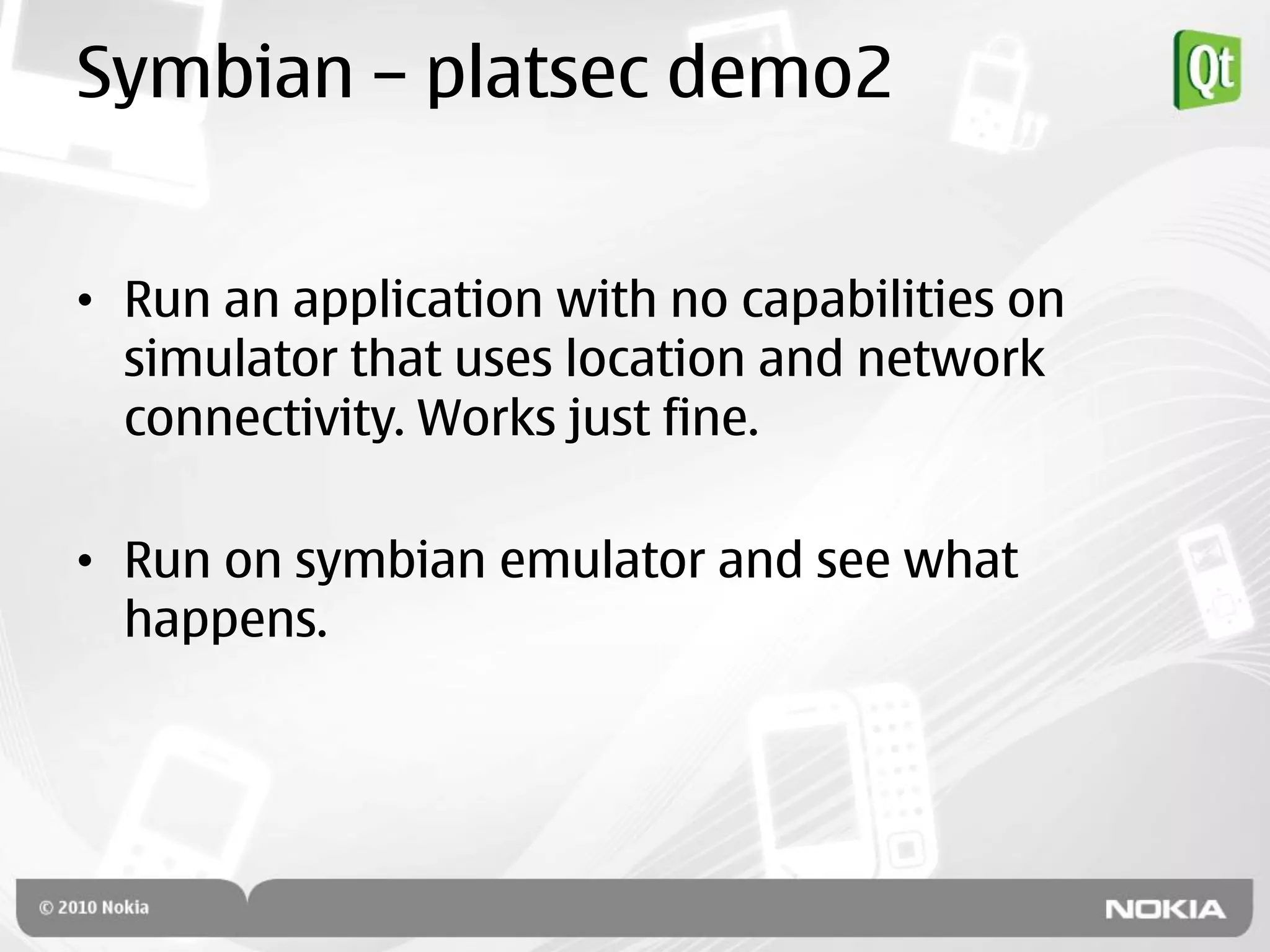 Symbian – platsec demo2


• Run an application with no capabilities on
  simulator that uses location and network
  connectivity. Works just fine.

• Run on symbian emulator and see what
  happens.
 