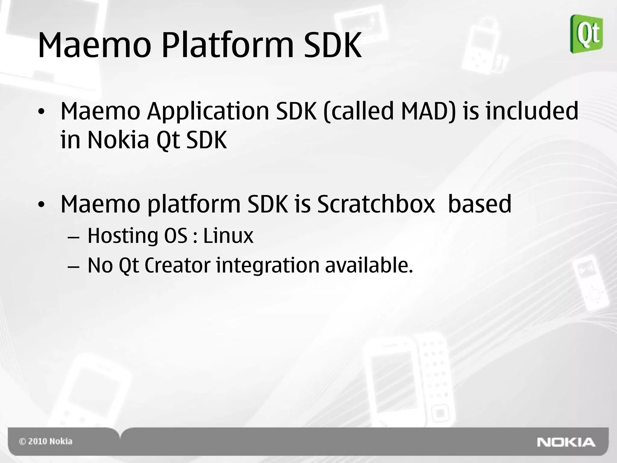 Maemo Platform SDK
• Maemo Application SDK (called MAD) is included
  in Nokia Qt SDK

• Maemo platform SDK is Scratchbox based
  – Hosting OS : Linux
  – No Qt Creator integration available.
 