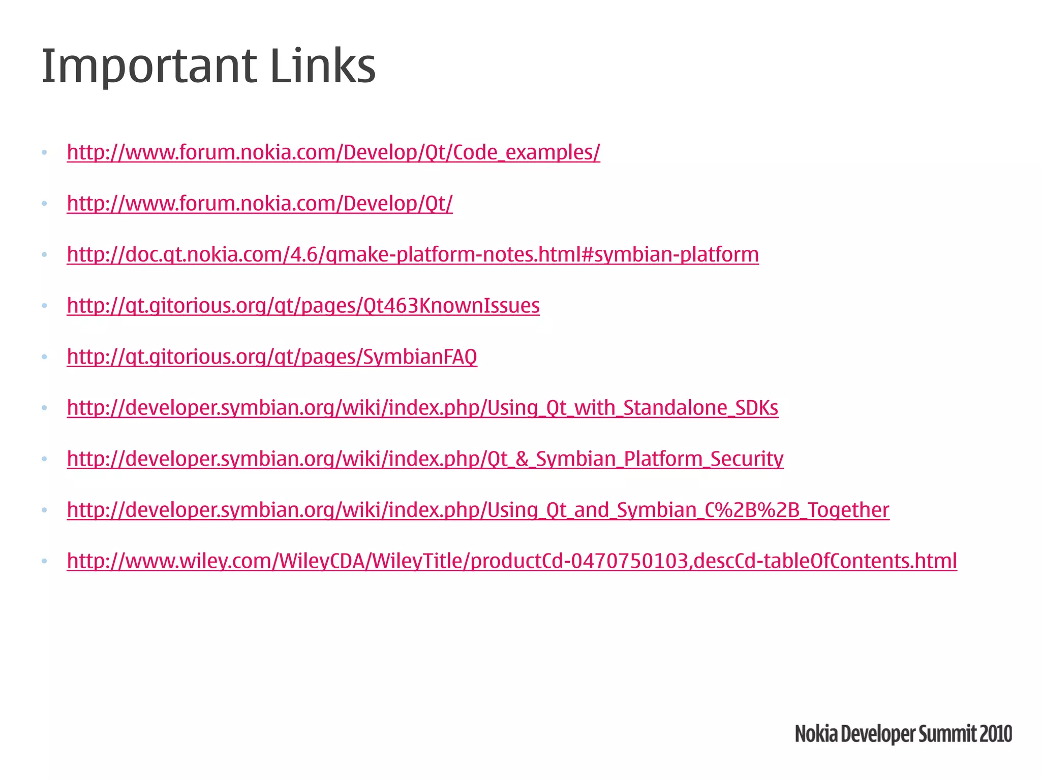 Important Links
• http://www.forum.nokia.com/Develop/Qt/Code_examples/

• http://www.forum.nokia.com/Develop/Qt/

• http://doc.qt.nokia.com/4.6/qmake-platform-notes.html#symbian-platform

• http://qt.gitorious.org/qt/pages/Qt463KnownIssues

• http://qt.gitorious.org/qt/pages/SymbianFAQ

• http://developer.symbian.org/wiki/index.php/Using_Qt_with_Standalone_SDKs

• http://developer.symbian.org/wiki/index.php/Qt_&_Symbian_Platform_Security

• http://developer.symbian.org/wiki/index.php/Using_Qt_and_Symbian_C%2B%2B_Together

• http://www.wiley.com/WileyCDA/WileyTitle/productCd-0470750103,descCd-tableOfContents.html
 