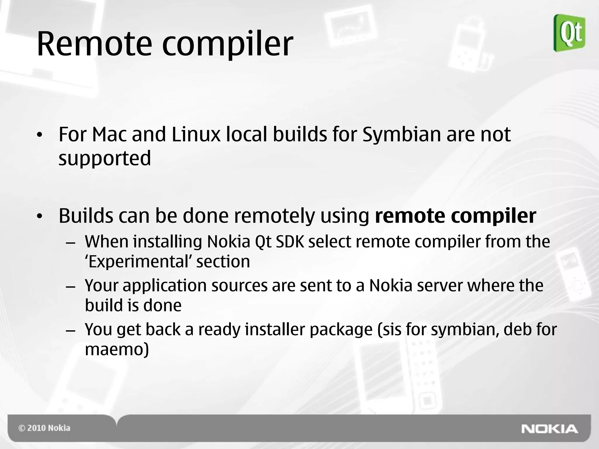 Remote compiler

• For Mac and Linux local builds for Symbian are not
  supported

• Builds can be done remotely using remote compiler
   – When installing Nokia Qt SDK select remote compiler from the
     „Experimental‟ section
   – Your application sources are sent to a Nokia server where the
     build is done
   – You get back a ready installer package (sis for symbian, deb for
     maemo)
 