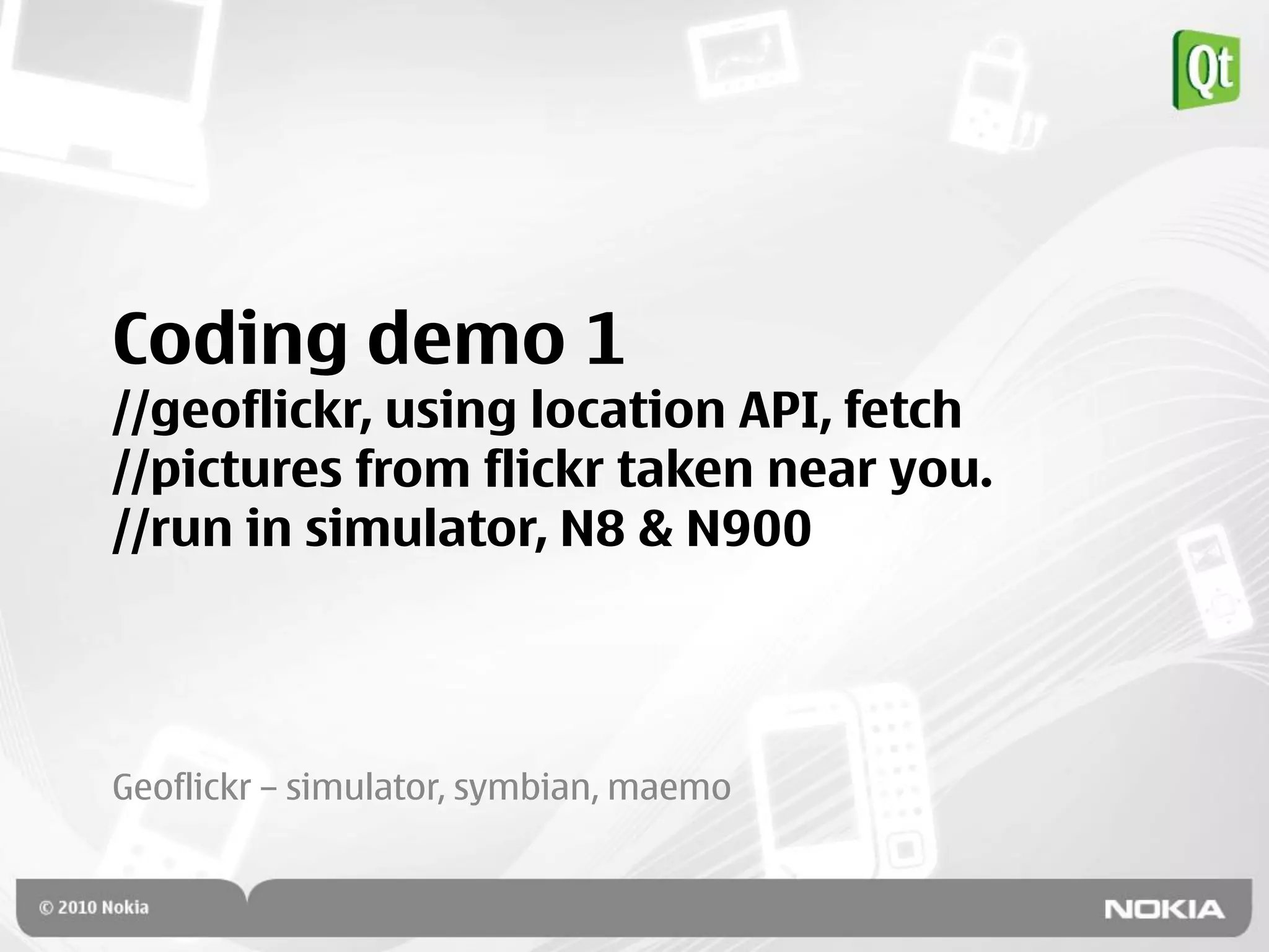 Coding demo 1
//geoflickr, using location API, fetch
//pictures from flickr taken near you.
//run in simulator, N8 & N900




Geoflickr – simulator, symbian, maemo
 