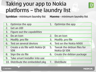 Taking your app to Nokia
platforms – the laundry list
Symbian - minimum laundry list        Maemo - minimum laundry list

1.  Optimize the app                  1. Optimize the app
2.  Get an UID
3.  Figure out the capabilities
4.  Do an icon                        2. Do an icon
5.  Modify .pro file                  3. Modify .pro file
6.  Test on several devices           4. Test on the Nokia N900
7.  Create a sis file with Nokia Qt   5. Tweak the debian files for
    SDK                                  Nokia Qt SDK
8. Sign the sis file                  6. Create the debian package
9. Take smart installer into use
10. Distribute the embedded pkg       7. Distribute
 