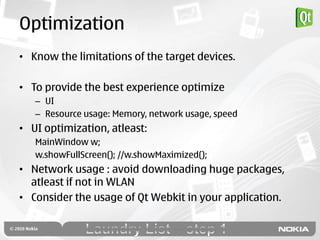 Optimization
• Know the limitations of the target devices.

• To provide the best experience optimize
   – UI
   – Resource usage: Memory, network usage, speed
• UI optimization, atleast:
   MainWindow w;
   w.showFullScreen(); //w.showMaximized();
• Network usage : avoid downloading huge packages,
  atleast if not in WLAN
• Consider the usage of Qt Webkit in your application.
 