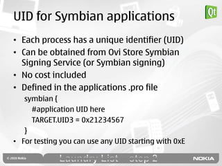 UID for Symbian applications
• Each process has a unique identifier (UID)
• Can be obtained from Ovi Store Symbian
  Signing Service (or Symbian signing)
• No cost included
• Defined in the applications .pro file
   symbian {
     #application UID here
     TARGET.UID3 = 0x21234567
   }
• For testing you can use any UID starting with 0xE
 