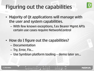 Figuring out the capabilities
• Majority of Qt applications will manage with
  the user and system capabilities.
  – With few known exceptions, f.ex Bearer Mgmt APIs
    certain use cases require NetworkControl


• How do I figure out the capabilities?
  – Documentation
  – Try, Error, Fix…
  – Use Symbian platform tooling – demo later on…
 