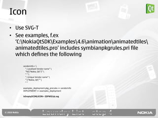 Icon
• Use SVG-T
• See examples, f.ex
  „C:NokiaQtSDKExamples4.6animationanimatedtiles
  animatedtiles.pro‟ includes symbianpkgrules.pri file
  which defines the following

     vendorinfo = 
       "; Localised Vendor name" 
       "%{"Nokia, Qt"}" 
       ""
       "; Unique Vendor name" 
       ":"Nokia, Qt"" 
       ""

     examples_deployment.pkg_prerules += vendorinfo
     DEPLOYMENT += examples_deployment

     isEmpty(ICON):ICON = $$PWD/qt.svg
 