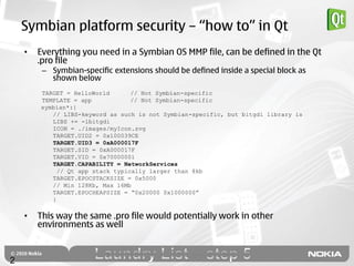 Symbian platform security – “how to” in Qt
    •   Everything you need in a Symbian OS MMP file, can be defined in the Qt
        .pro file
         – Symbian-specific extensions should be defined inside a special block as
           shown below
        TARGET = HelloWorld       // Not Symbian-specific
        TEMPLATE = app            // Not Symbian-specific
        symbian*:{
           // LIBS-keyword as such is not Symbian-specific, but bitgdi library is
           LIBS += -lbitgdi
           ICON = ./images/myIcon.svg
           TARGET.UID2 = 0x100039CE
           TARGET.UID3 = 0xA000017F
           TARGET.SID = 0xA000017F
           TARGET.VID = 0x70000001
           TARGET.CAPABILITY = NetworkServices
             // Qt app stack typically larger than 8kb
           TARGET.EPOCSTACKSIZE = 0x5000
           // Min 128Kb, Max 16Mb
           TARGET.EPOCHEAPSIZE = “0x20000 0x1000000”
           }

    •   This way the same .pro file would potentially work in other
        environments as well



2
 
