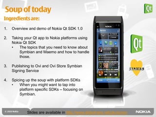 Soup of today
Ingredients are:
1.   Overview and demo of Nokia Qt SDK 1.0

2.   Taking your Qt app to Nokia platforms using
     Nokia Qt SDK
     •   The topics that you need to know about
         Symbian and Maemo and how to handle
         those.

3.   Publishing to Ovi and Ovi Store Symbian
     Signing Service

4.   Spicing up the soup with platform SDKs
     •   When you might want to tap into
         platform specific SDKs – focusing on
         Symbian.



             Slides are available in http://www.slideshare.net/pkosonen
 