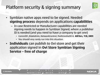 Platform security & signing summary

• Symbian native apps need to be signed. Needed
  signing process depends on applications capabilities
   – In case Restricted or Manufacturer capabilities are needed
     signing needs to happen in Symbian Signed, where a publisher
     ID is needed (and you need to have a company to get one)
      • CommDD ,DiskAdmin, NetworkControl, MultimediaDD & AllFiles, TCB, DRM
      • You should very rarely run into this situation.

• Individuals can publish to Ovi store and get their
  application signed in Ovi Store Symbian Signing
  Service – free of charge
 