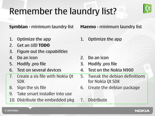 Remember the laundry list?
Symbian - minimum laundry list        Maemo - minimum laundry list

1.  Optimize the app                  1. Optimize the app
2.  Get an UID TODO
3.  Figure out the capabilities
4.  Do an icon                        2. Do an icon
5.  Modify .pro file                  3. Modify .pro file
6.  Test on several devices           4. Test on the Nokia N900
7.  Create a sis file with Nokia Qt   5. Tweak the debian definitions
    SDK                                  for Nokia Qt SDK
8. Sign the sis file                  6. Create the debian package
9. Take smart installer into use
10. Distribute the embedded pkg       7. Distribute
 